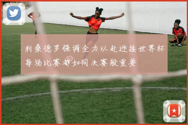利桑德罗强调全力以赴迎接世界杯每场比赛都如同决赛般重要