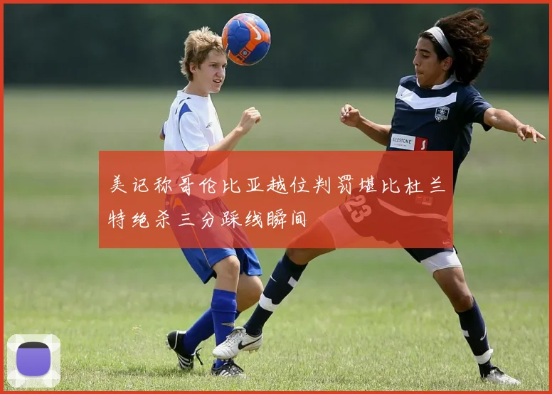 美记称哥伦比亚越位判罚堪比杜兰特绝杀三分踩线瞬间