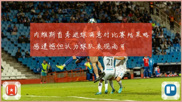 内维斯首秀进球满意对比赛结果略感遗憾但认为球队表现尚可