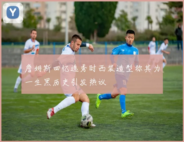 詹姆斯回忆选秀时西装造型称其为一生黑历史引发热议