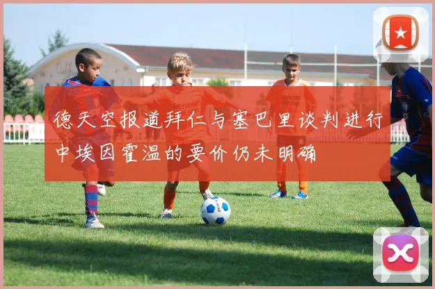 德天空报道拜仁与塞巴里谈判进行中埃因霍温的要价仍未明确
