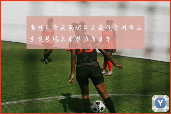 奥赖利荣获英超年度最佳青训毕业生奖展现未来潜力与才华
