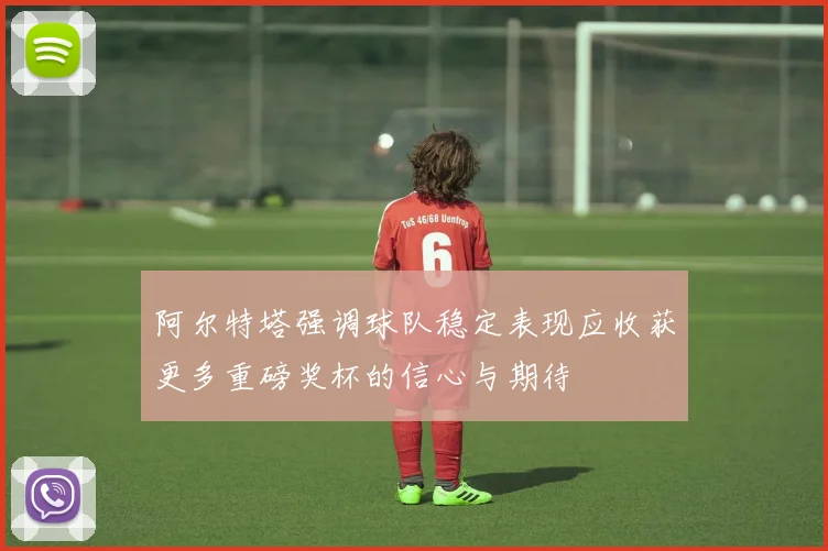 阿尔特塔强调球队稳定表现应收获更多重磅奖杯的信心与期待