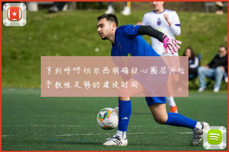亨利呼吁切尔西明确核心圈层并给予教练足够的建设时间