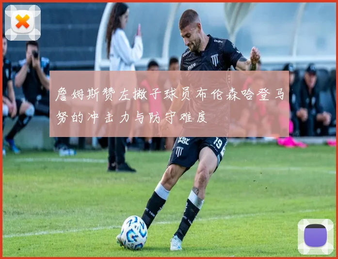 詹姆斯赞左撇子球员布伦森哈登马努的冲击力与防守难度