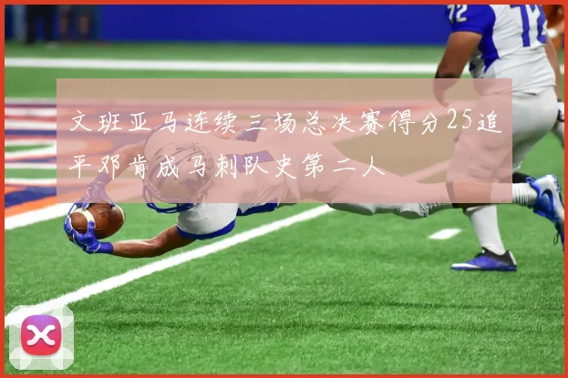 文班亚马连续三场总决赛得分25追平邓肯成马刺队史第二人