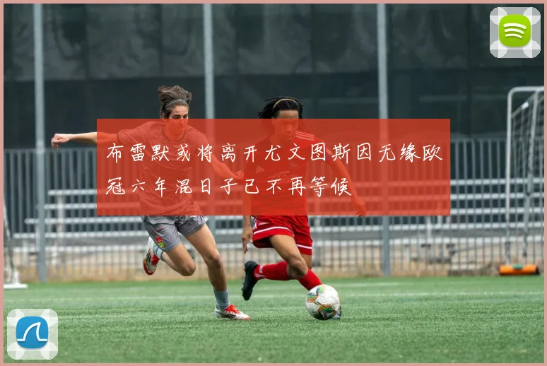 布雷默或将离开尤文图斯因无缘欧冠六年混日子已不再等候
