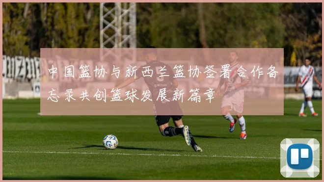 中国篮协与新西兰篮协签署合作备忘录共创篮球发展新篇章
