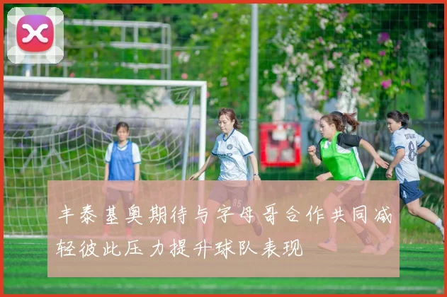丰泰基奥期待与字母哥合作共同减轻彼此压力提升球队表现