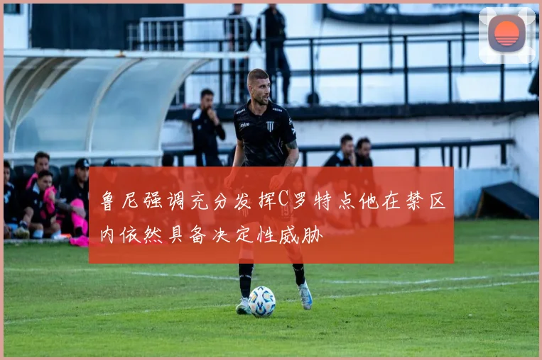 鲁尼强调充分发挥C罗特点他在禁区内依然具备决定性威胁