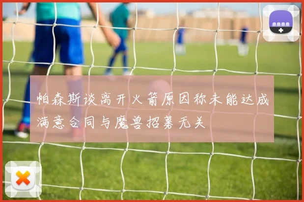 帕森斯谈离开火箭原因称未能达成满意合同与魔兽招募无关