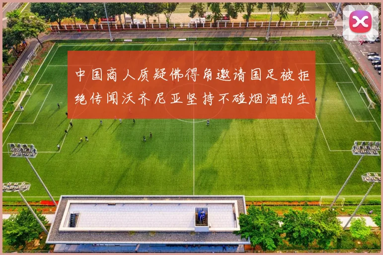 中国商人质疑佛得角邀请国足被拒绝传闻沃齐尼亚坚持不碰烟酒的生活方式