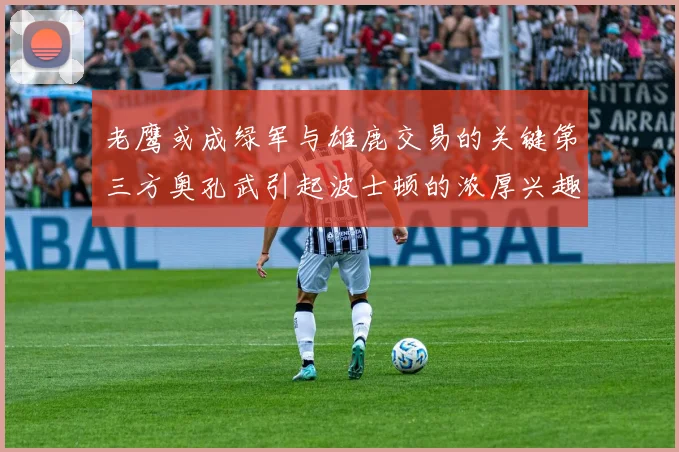老鹰或成绿军与雄鹿交易的关键第三方奥孔武引起波士顿的浓厚兴趣