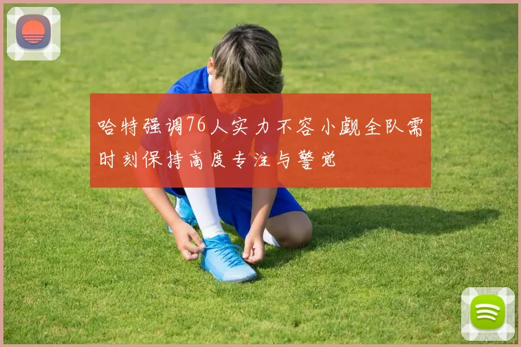 哈特强调76人实力不容小觑全队需时刻保持高度专注与警觉