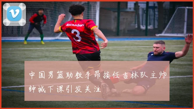 中国男篮助教李昂接任吉林队主帅钟诚下课引发关注