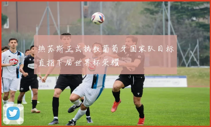 热苏斯正式执教葡萄牙国家队目标直指下届世界杯荣耀