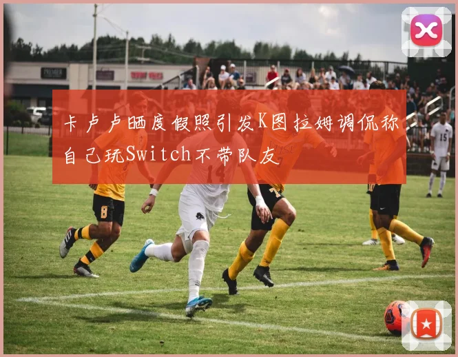 卡卢卢晒度假照引发K图拉姆调侃称自己玩Switch不带队友
