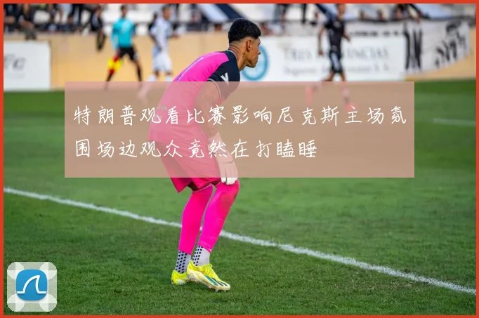 特朗普观看比赛影响尼克斯主场氛围场边观众竟然在打瞌睡