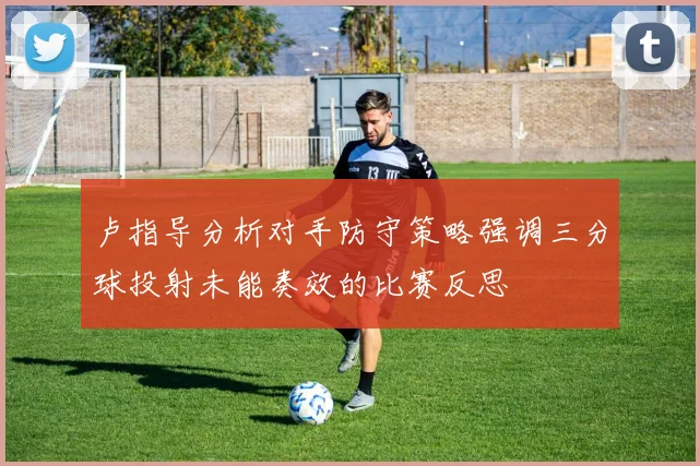 卢指导分析对手防守策略强调三分球投射未能奏效的比赛反思