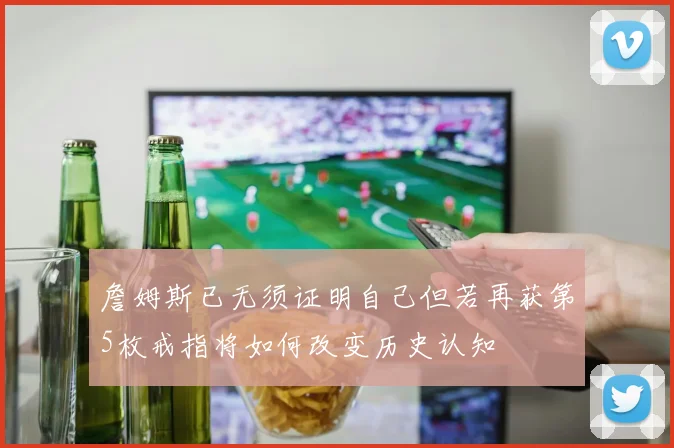 詹姆斯已无须证明自己但若再获第5枚戒指将如何改变历史认知