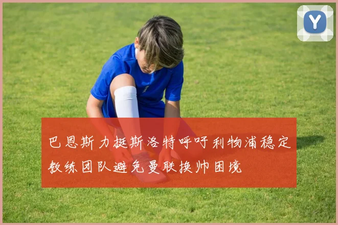 巴恩斯力挺斯洛特呼吁利物浦稳定教练团队避免曼联换帅困境