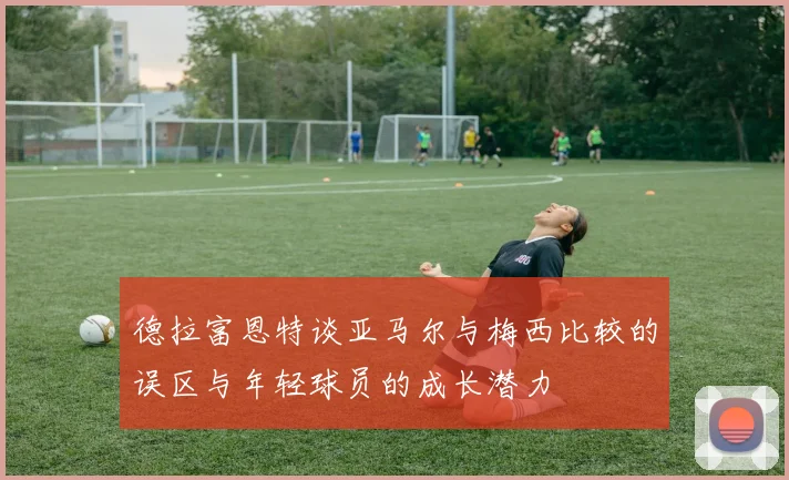 德拉富恩特谈亚马尔与梅西比较的误区与年轻球员的成长潜力