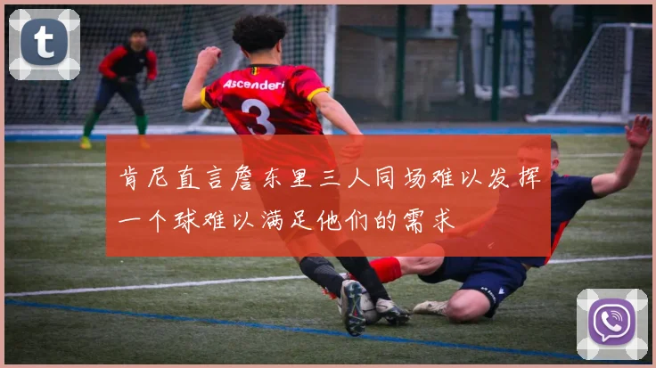 肯尼直言詹东里三人同场难以发挥一个球难以满足他们的需求