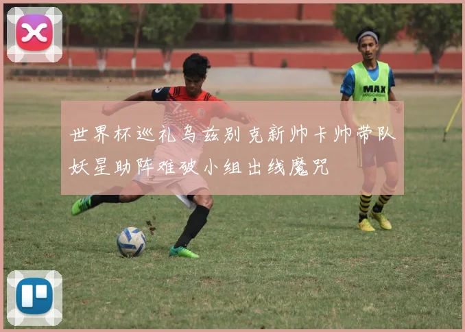 世界杯巡礼乌兹别克新帅卡帅带队妖星助阵难破小组出线魔咒