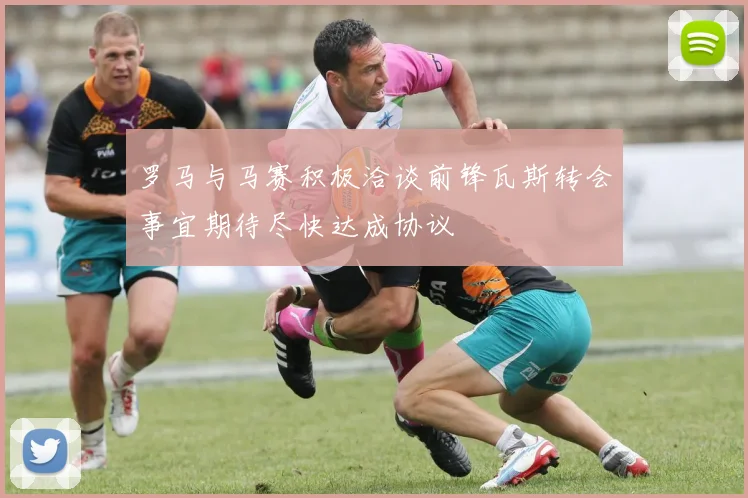 罗马与马赛积极洽谈前锋瓦斯转会事宜期待尽快达成协议