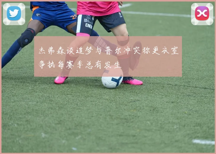 杰弗森谈追梦与普尔冲突称更衣室争执每赛季总有发生