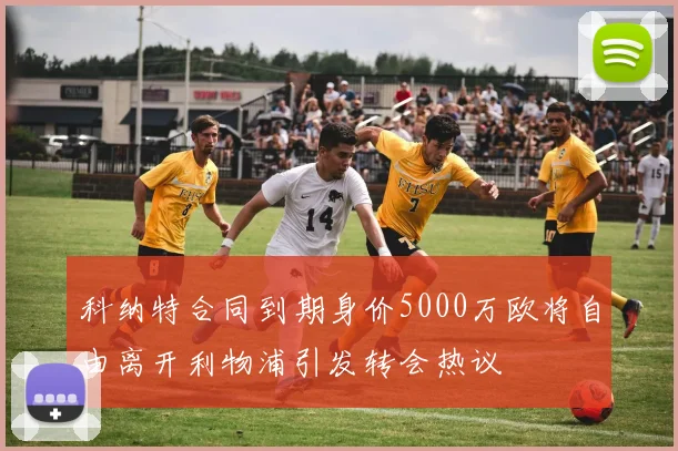 科纳特合同到期身价5000万欧将自由离开利物浦引发转会热议