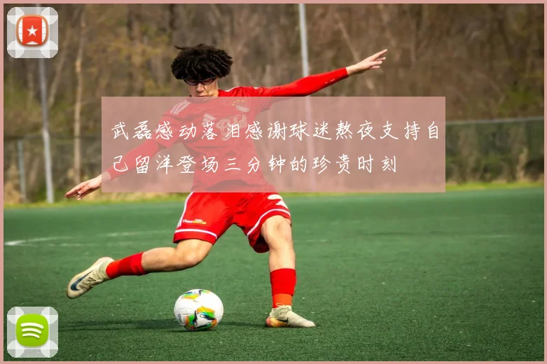 武磊感动落泪感谢球迷熬夜支持自己留洋登场三分钟的珍贵时刻