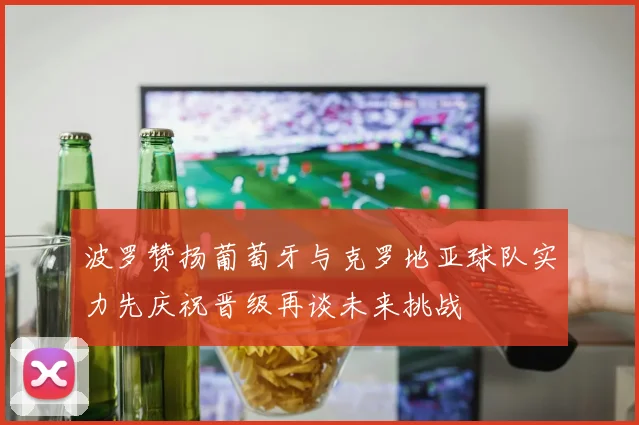 波罗赞扬葡萄牙与克罗地亚球队实力先庆祝晋级再谈未来挑战