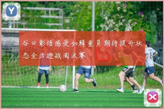 谷口彰悟感受如释重负期待提升状态全力迎战淘汰赛
